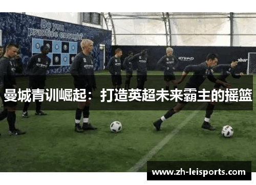 曼城青训崛起：打造英超未来霸主的摇篮